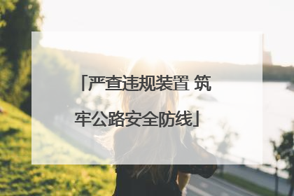 严查违规装置 筑牢公路安全防线