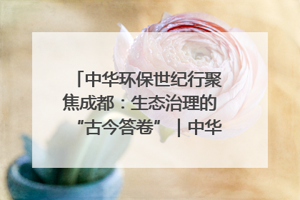 中华环保世纪行聚焦成都：生态治理的“古今答卷”｜中华环保世纪行