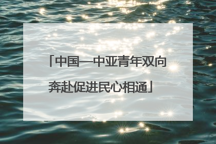 中国—中亚青年双向奔赴促进民心相通