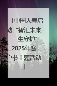 中国人寿启动“智汇未来 一生守护”2025年客户节主题活动
