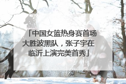 中国女篮热身赛首场大胜波黑队，张子宇在临沂上演完美首秀