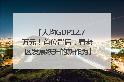 人均GDP12.7万元！首位背后，看老区发展跃升的新作为