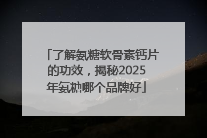 了解氨糖软骨素钙片的功效，揭秘2025年氨糖哪个品牌好