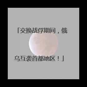 交换战俘期间，俄乌互袭首都地区！