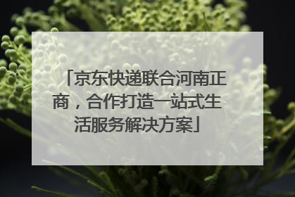 京东快递联合河南正商，合作打造一站式生活服务解决方案