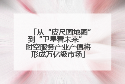 从“皮尺画地图”到“卫星看未来” 时空服务产业产值将形成万亿级市场