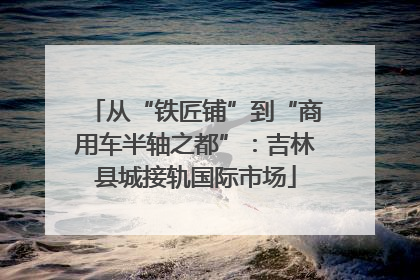 从“铁匠铺”到“商用车半轴之都”：吉林县城接轨国际市场