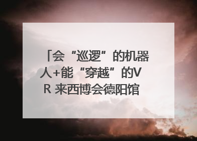 会“巡逻”的机器人+能“穿越”的VR 来西博会德阳馆感受古蜀文明与现代智造的时空对话｜西博视界