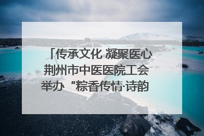 传承文化 凝聚医心 荆州市中医医院工会举办“粽香传情·诗韵端午”系列活动