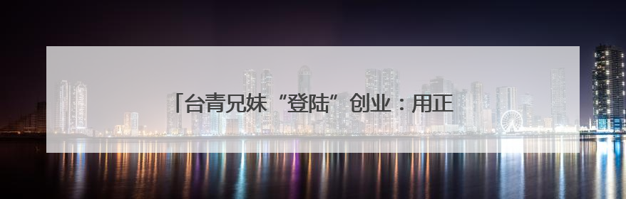 台青兄妹“登陆”创业：用正宗台味儿，留住食客舌尖乡愁