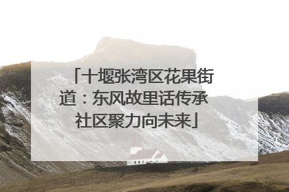 十堰张湾区花果街道：东风故里话传承 社区聚力向未来
