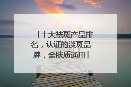 十大祛斑产品排名，认证的淡斑品牌，全肤质通用
