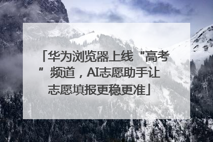 华为浏览器上线“高考”频道，AI志愿助手让志愿填报更稳更准
