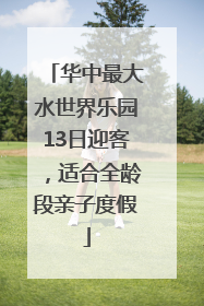 华中最大水世界乐园13日迎客，适合全龄段亲子度假
