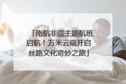 南航非遗主题航班启航！万米云端开启丝路文化奇妙之旅