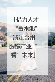 借力人才“蓄水池” 浙江台州眼镜产业“看”未来