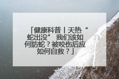 健康科普丨天热“蛇出没” 我们该如何防蛇？被咬伤后应如何自救？
