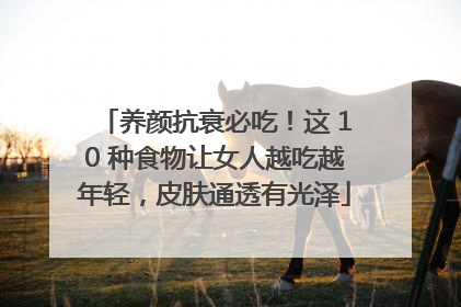 养颜抗衰必吃！这 10 种食物让女人越吃越年轻，皮肤通透有光泽