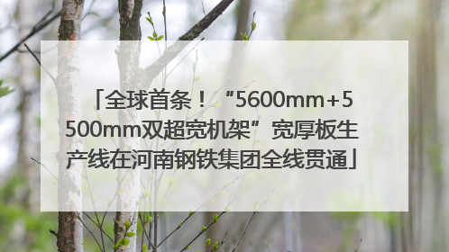 全球首条！“5600mm+5500mm双超宽机架”宽厚板生产线在河南钢铁集团全线贯通