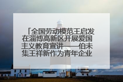 全国劳动模范王启发在淄博高新区开展爱国主义教育宣讲——伯未集王祥新作为青年企业家代表作主题演讲