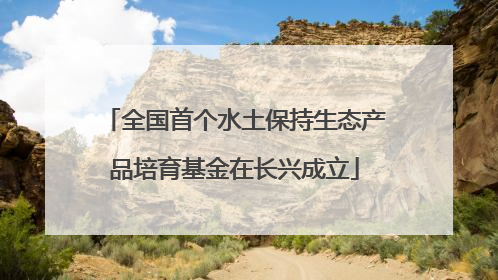 全国首个水土保持生态产品培育基金在长兴成立