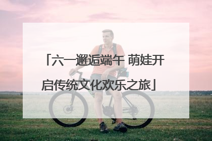 六一邂逅端午 萌娃开启传统文化欢乐之旅