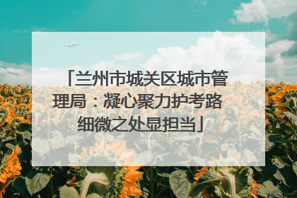 兰州市城关区城市管理局：凝心聚力护考路 细微之处显担当