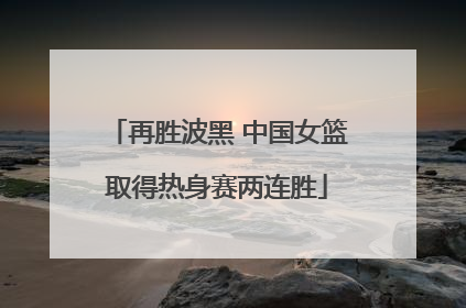 再胜波黑 中国女篮取得热身赛两连胜
