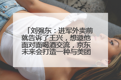 刘强东：进军外卖前就告诉了王兴，想邀他面对面喝酒交流，京东未来会打造一种与美团不同的商业模式