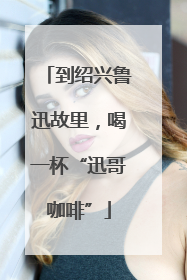 到绍兴鲁迅故里，喝一杯“迅哥咖啡”