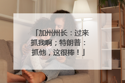 加州州长：过来抓我啊；特朗普：抓他，这很棒！