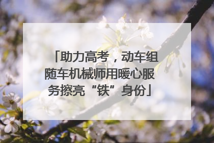 助力高考，动车组随车机械师用暖心服务擦亮“铁”身份