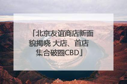 北京友谊商店新面貌揭晓 大店、首店集合破圈CBD