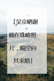 吴京晒谢楠在珠峰照片，隔空向其求婚