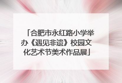 合肥市永红路小学举办《遇见非遗》校园文化艺术节美术作品展