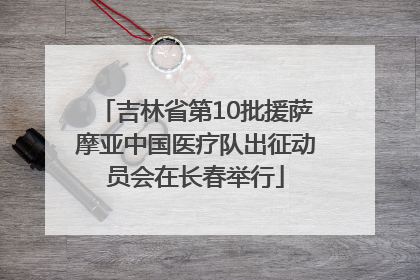 吉林省第10批援萨摩亚中国医疗队出征动员会在长春举行