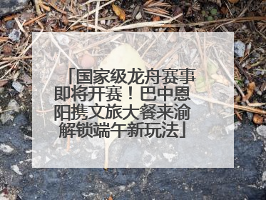 国家级龙舟赛事即将开赛！巴中恩阳携文旅大餐来渝解锁端午新玩法