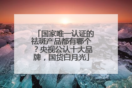 国家唯一认证的祛斑产品都有哪个？央视公认十大品牌，国货白月光