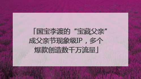 国宝李渡的“宝藏父亲”成父亲节现象级IP，多个爆款创造数千万流量