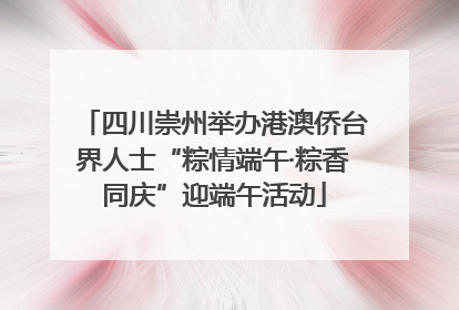 四川崇州举办港澳侨台界人士“粽情端午·粽香同庆”迎端午活动