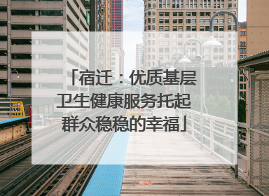 宿迁：优质基层卫生健康服务托起群众稳稳的幸福