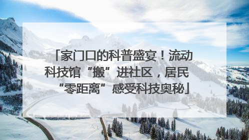 家门口的科普盛宴！流动科技馆“搬”进社区，居民“零距离”感受科技奥秘