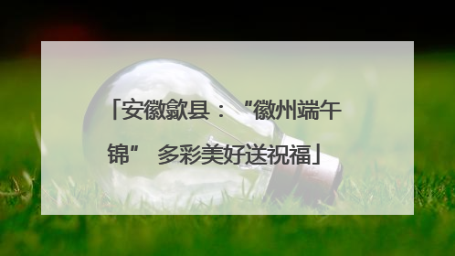 安徽歙县：“徽州端午锦” 多彩美好送祝福