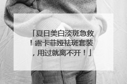 夏日美白淡斑急救！露卡菲娅祛斑套装，用过就离不开！