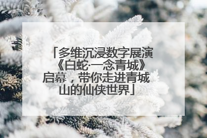 多维沉浸数字展演《白蛇·一念青城》启幕，带你走进青城山的仙侠世界