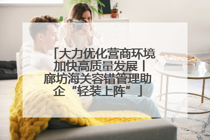 大力优化营商环境 加快高质量发展丨廊坊海关容错管理助企“轻装上阵”