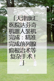天津康汇医院达芬奇机器人装机完成：精准完成前列腺癌根治术等复杂手术！