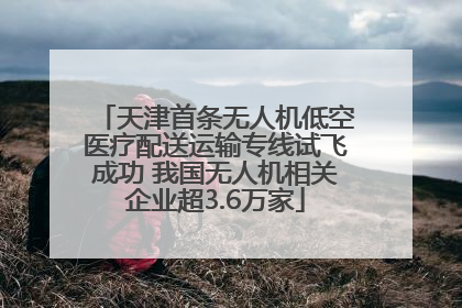 天津首条无人机低空医疗配送运输专线试飞成功 我国无人机相关企业超3.6万家