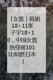 女篮｜韩旭18+11张子宇18+10，中国女篮热身赛101比92胜日本