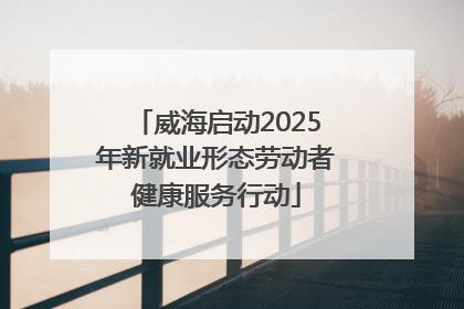 威海启动2025年新就业形态劳动者健康服务行动